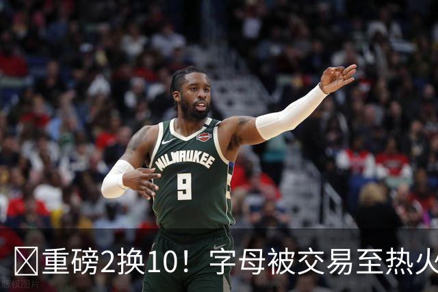 💣重磅2换10！字母被交易至热火换希罗等四人+3首轮1次轮+1互换